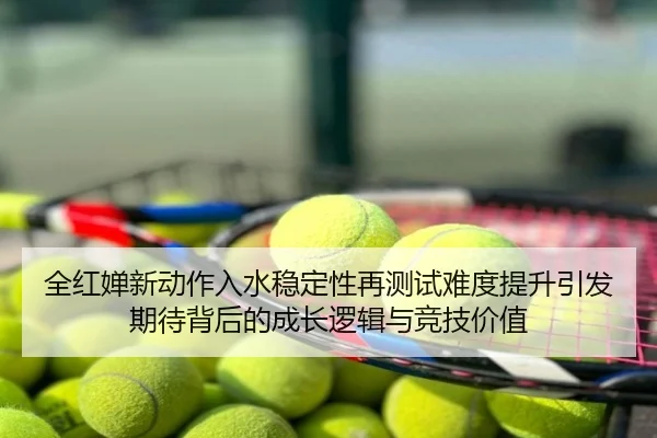全红婵新动作入水稳定性再测试难度提升引发期待背后的成长逻辑与竞技价值