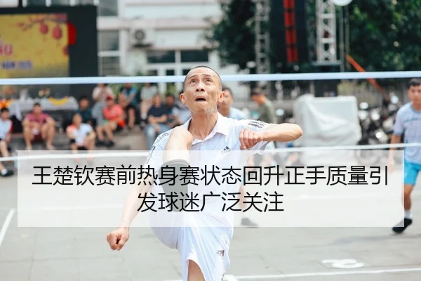王楚钦赛前热身赛状态回升正手质量引发球迷广泛关注