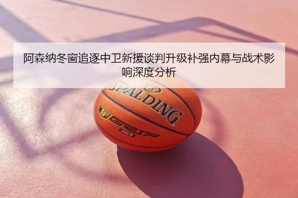 阿森纳冬窗追逐中卫新援谈判升级补强内幕与战术影响深度分析